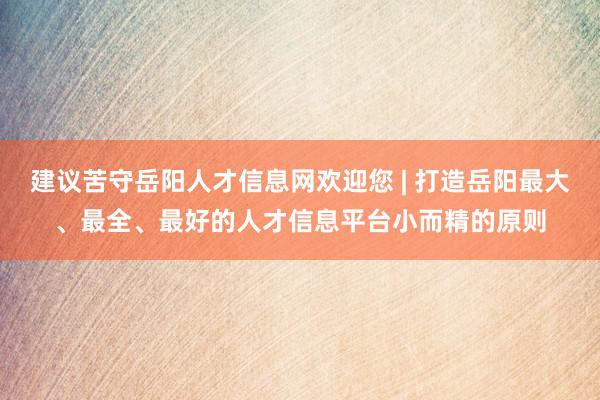 建议苦守岳阳人才信息网欢迎您 | 打造岳阳最大、最全、最好的人才信息平台小而精的原则