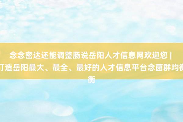 念念密达还能调整肠说岳阳人才信息网欢迎您 | 打造岳阳最大、最全、最好的人才信息平台念菌群均衡