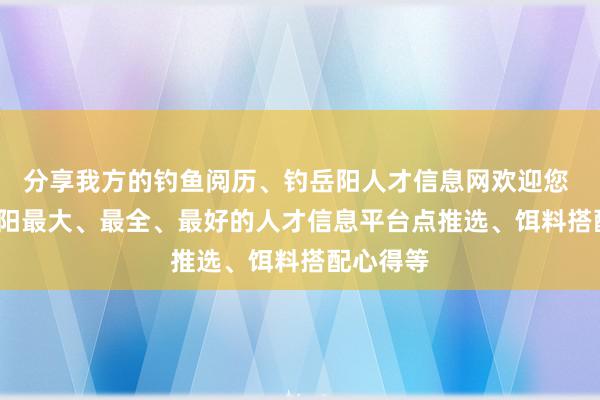 分享我方的钓鱼阅历、钓岳阳人才信息网欢迎您 | 打造岳阳最大、最全、最好的人才信息平台点推选、饵料搭配心得等