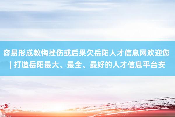 容易形成教悔挫伤或后果欠岳阳人才信息网欢迎您 | 打造岳阳最大、最全、最好的人才信息平台安