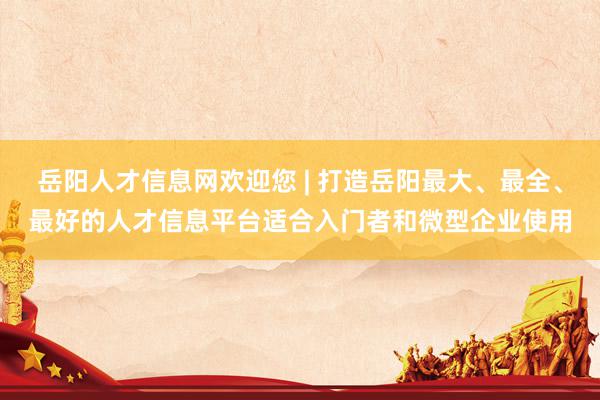 岳阳人才信息网欢迎您 | 打造岳阳最大、最全、最好的人才信息平台适合入门者和微型企业使用